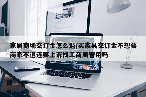 家居商场交订金怎么退/买家具交订金不想要商家不退还要上诉找工商局管用吗
