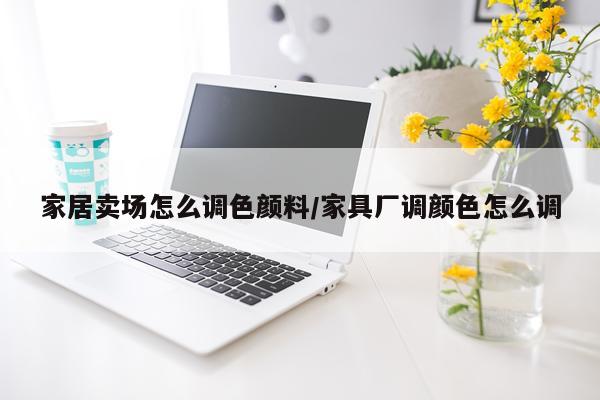 家居卖场怎么调色颜料/家具厂调颜色怎么调