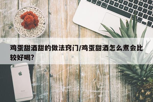 鸡蛋甜酒甜的做法窍门/鸡蛋甜酒怎么煮会比较好喝?