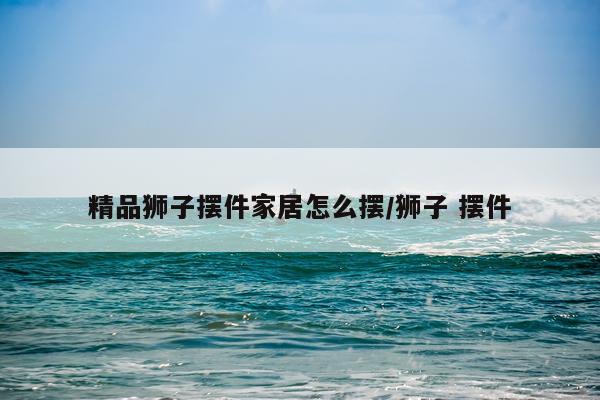 精品狮子摆件家居怎么摆/狮子 摆件
