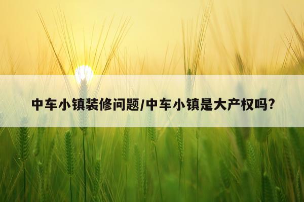 中车小镇装修问题/中车小镇是大产权吗?