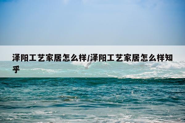泽阳工艺家居怎么样/泽阳工艺家居怎么样知乎