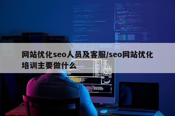 网站优化seo人员及客服/seo网站优化培训主要做什么