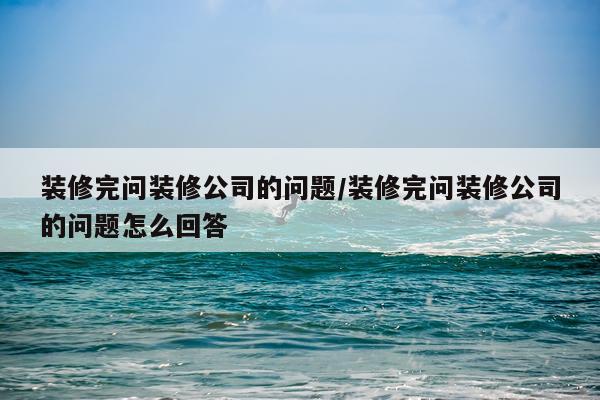 装修完问装修公司的问题/装修完问装修公司的问题怎么回答