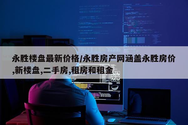 永胜楼盘最新价格/永胜房产网涵盖永胜房价,新楼盘,二手房,租房和租金