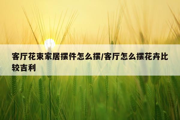 客厅花束家居摆件怎么摆/客厅怎么摆花卉比较吉利
