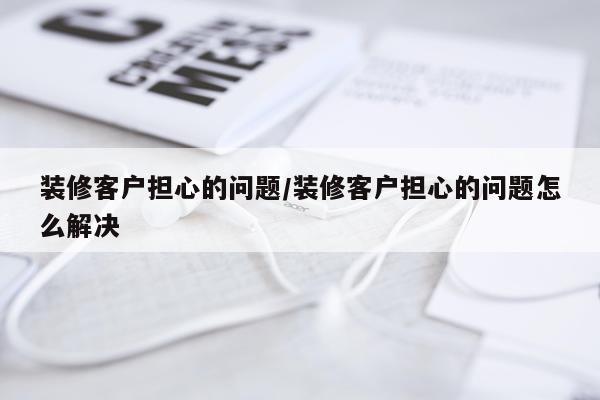 装修客户担心的问题/装修客户担心的问题怎么解决
