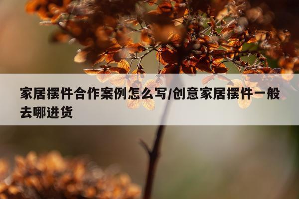 家居摆件合作案例怎么写/创意家居摆件一般去哪进货