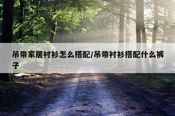 吊带家居衬衫怎么搭配/吊带衬衫搭配什么裤子
