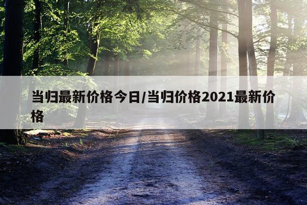 当归最新价格今日/当归价格2021最新价格