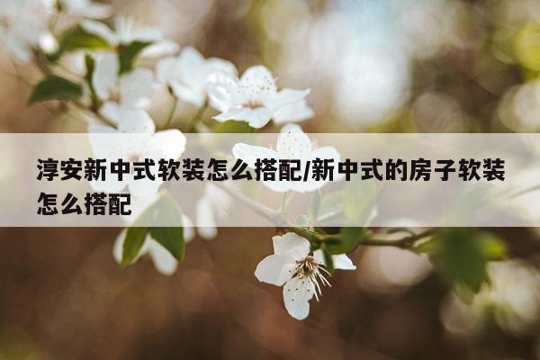 淳安新中式软装怎么搭配/新中式的房子软装怎么搭配