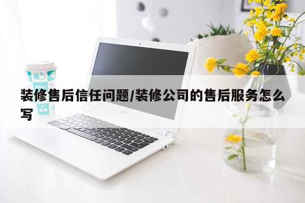装修售后信任问题/装修公司的售后服务怎么写