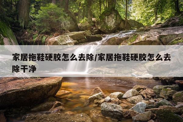 家居拖鞋硬胶怎么去除/家居拖鞋硬胶怎么去除干净