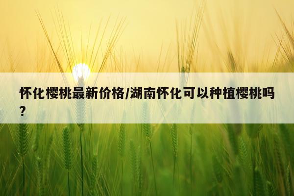 怀化樱桃最新价格/湖南怀化可以种植樱桃吗?