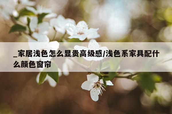 _家居浅色怎么显贵高级感/浅色系家具配什么颜色窗帘