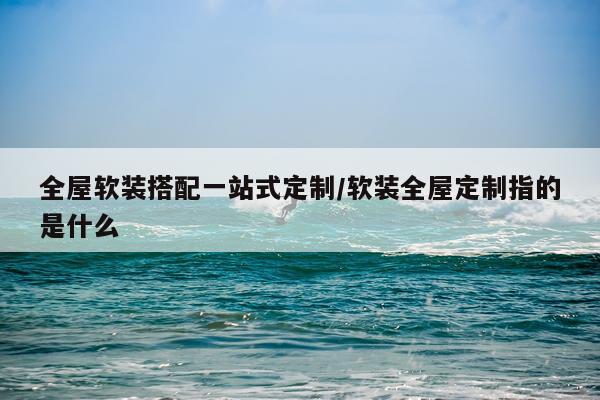 全屋软装搭配一站式定制/软装全屋定制指的是什么