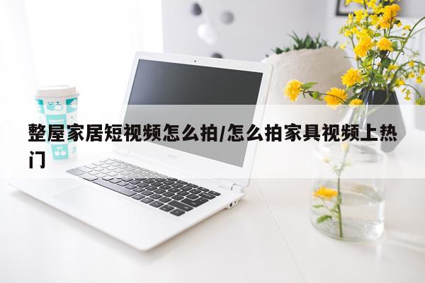 整屋家居短视频怎么拍/怎么拍家具视频上热门