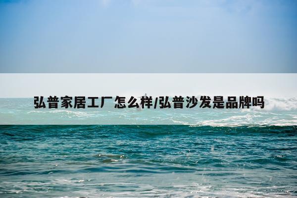 弘普家居工厂怎么样/弘普沙发是品牌吗