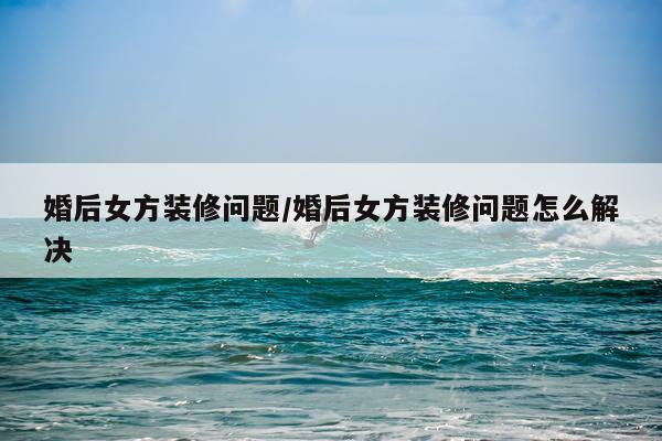 婚后女方装修问题/婚后女方装修问题怎么解决