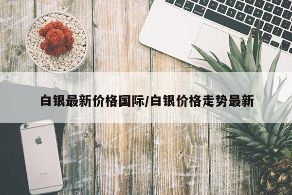白银最新价格国际/白银价格走势最新