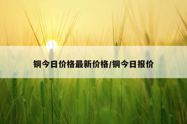 铜今日价格最新价格/铜今日报价