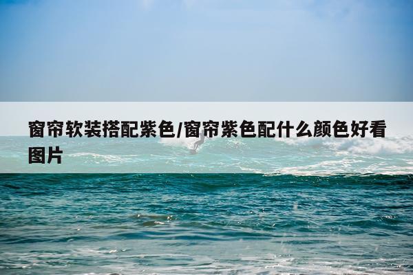 窗帘软装搭配紫色/窗帘紫色配什么颜色好看图片