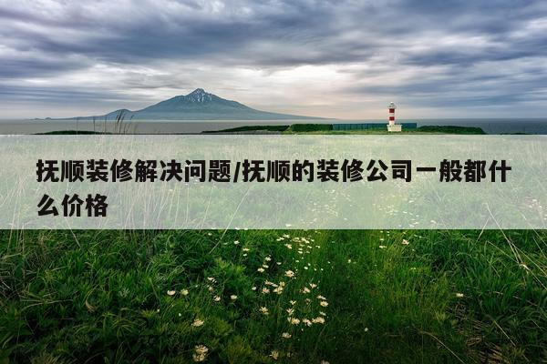 抚顺装修解决问题/抚顺的装修公司一般都什么价格
