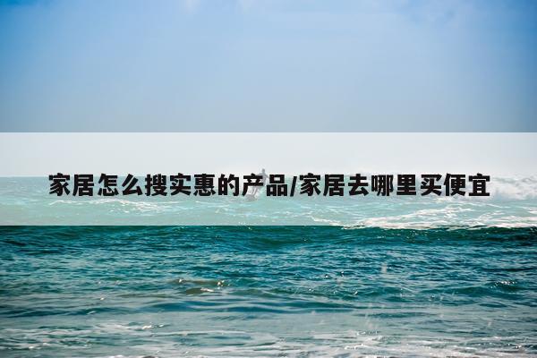 家居怎么搜实惠的产品/家居去哪里买便宜
