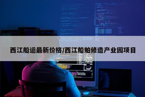 西江船运最新价格/西江船舶修造产业园项目