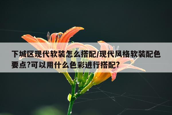 下城区现代软装怎么搭配/现代风格软装配色要点?可以用什么色彩进行搭配?