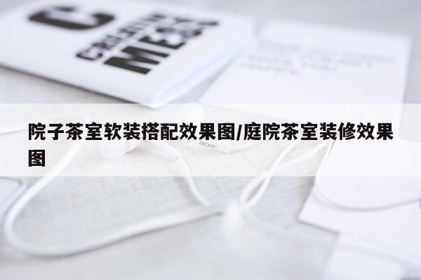 院子茶室软装搭配效果图/庭院茶室装修效果图
