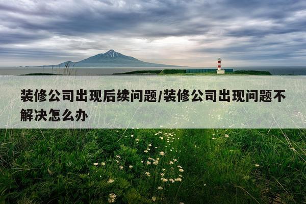 装修公司出现后续问题/装修公司出现问题不解决怎么办
