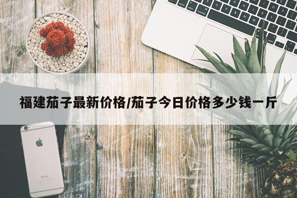 福建茄子最新价格/茄子今日价格多少钱一斤
