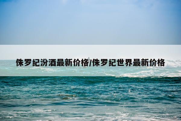 侏罗纪汾酒最新价格/侏罗纪世界最新价格