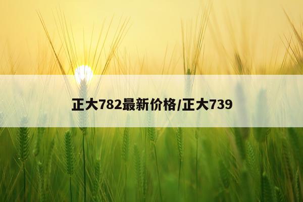 正大782最新价格/正大739