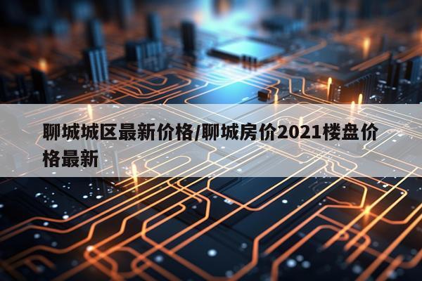 聊城城区最新价格/聊城房价2021楼盘价格最新