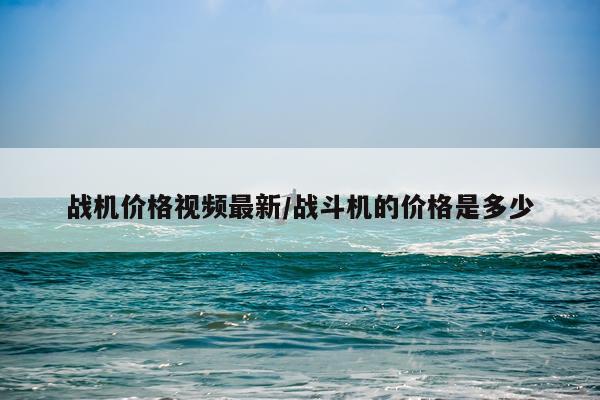 战机价格视频最新/战斗机的价格是多少