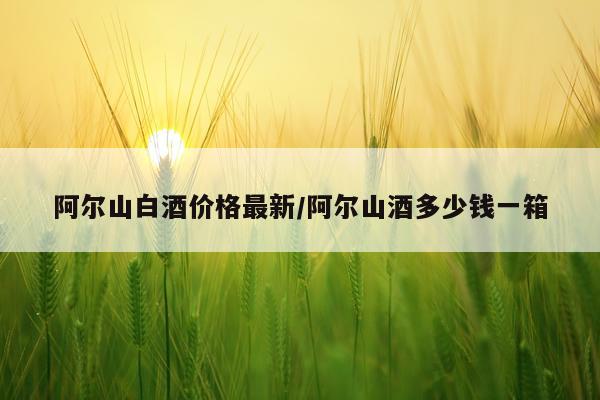 阿尔山白酒价格最新/阿尔山酒多少钱一箱