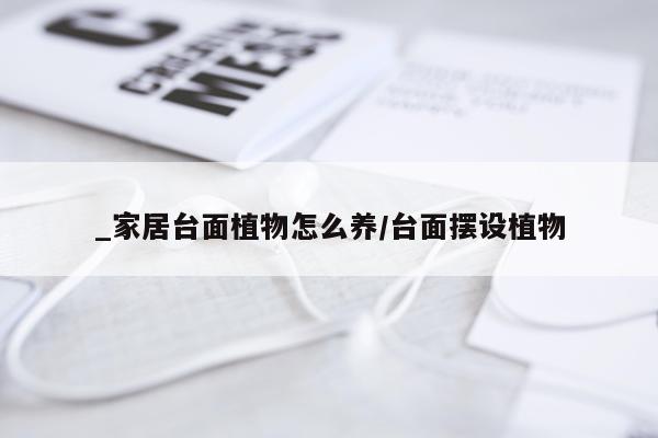 _家居台面植物怎么养/台面摆设植物