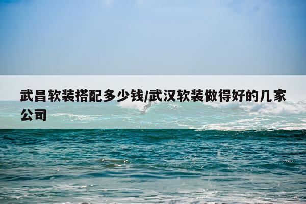 武昌软装搭配多少钱/武汉软装做得好的几家公司