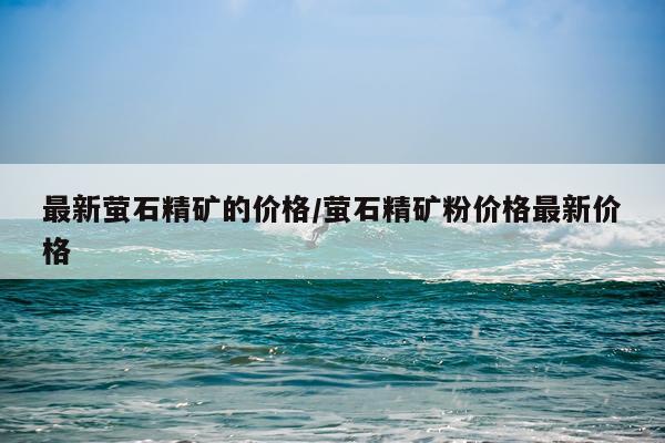最新萤石精矿的价格/萤石精矿粉价格最新价格