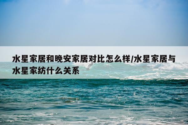 水星家居和晚安家居对比怎么样/水星家居与水星家纺什么关系
