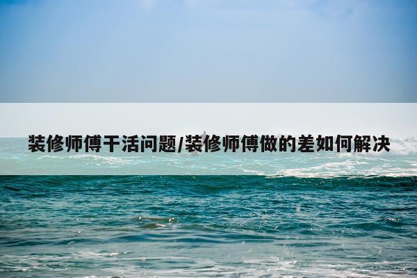 装修师傅干活问题/装修师傅做的差如何解决