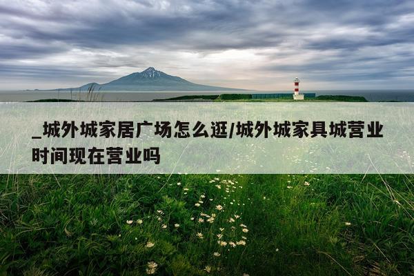 _城外城家居广场怎么逛/城外城家具城营业时间现在营业吗