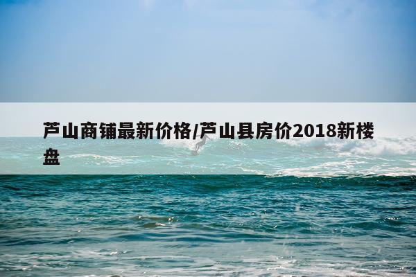 芦山商铺最新价格/芦山县房价2018新楼盘