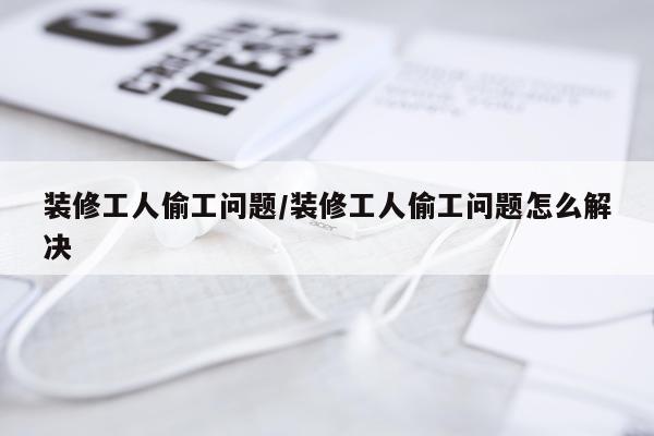 装修工人偷工问题/装修工人偷工问题怎么解决