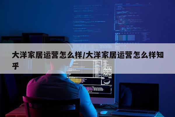 大洋家居运营怎么样/大洋家居运营怎么样知乎