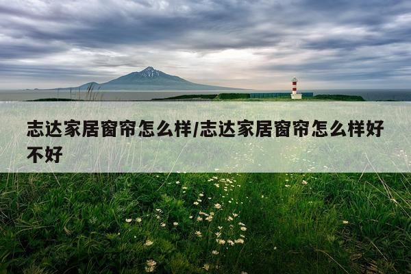 志达家居窗帘怎么样/志达家居窗帘怎么样好不好