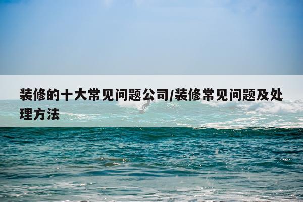 装修的十大常见问题公司/装修常见问题及处理方法