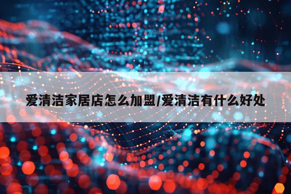 爱清洁家居店怎么加盟/爱清洁有什么好处